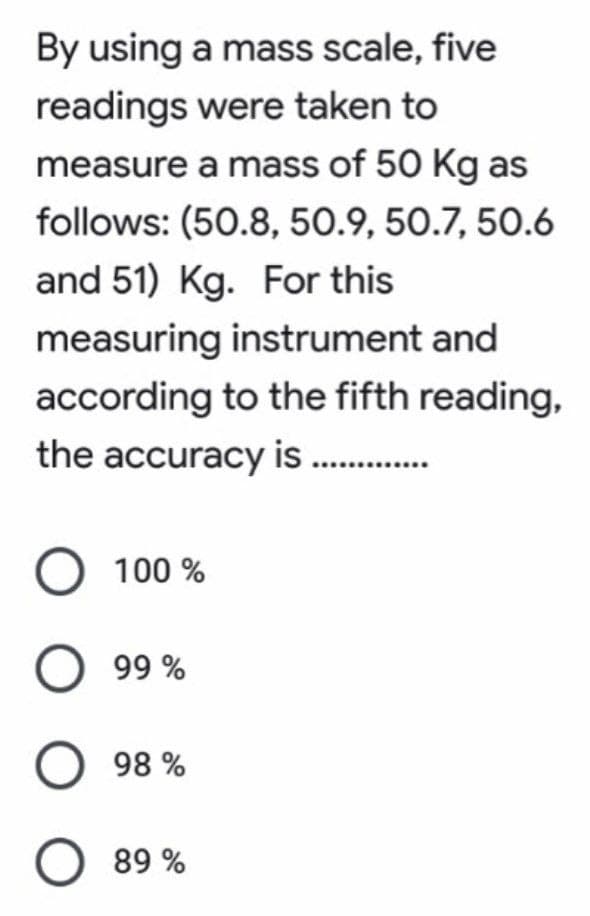 By using a mass scale, five
readings were taken to
measure a mass of 50 Kg as
follows: (50.8, 50.9, 50.7, 50.6
and 51) Kg. For this
measuring instrument and
according to the fifth reading,
the accuracy is .…...........
O 100%
O 99%
O 98%
89%