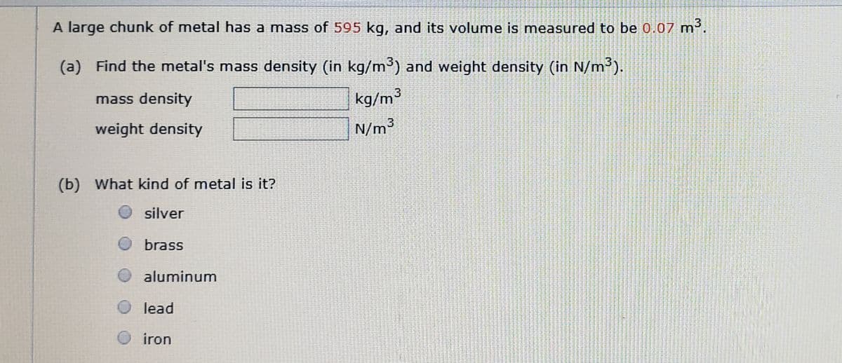A large chunk of metal has a mass of 595 kg, and its volume is measured to be 0.07 m.
(a) Find the metal's mass density (in kg/m³) and weight density (in N/m³).
mass density
kg/m³
weight density
N/m³
(b) What kind of metal is it?
silver
brass
aluminum
lead
iron
