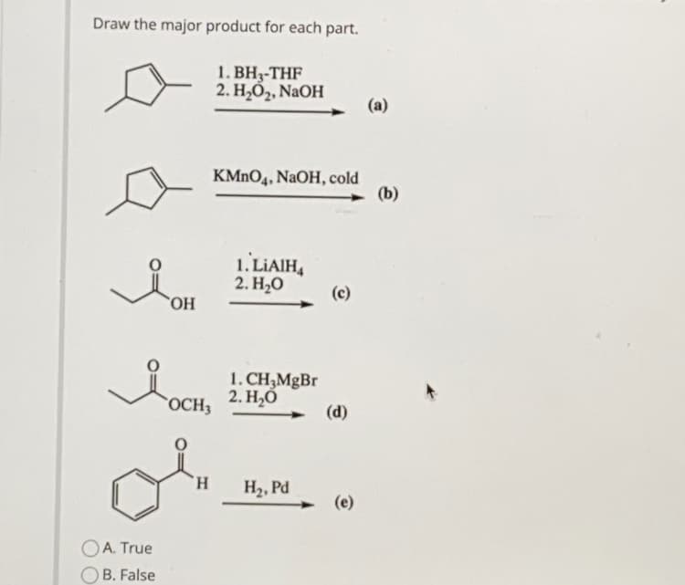 Draw the major product for each part.
1. BH3-THF
2. Н.О, NaOH
(a)
KMNO4, NaOH, cold
(b)
1. LIAIH4
2. Н,О
(c)
`OH
1. CH3MGBR
2. Н.О
OCH3
(d)
H.
H2, Pd
(e)
OA. True
OB. False
