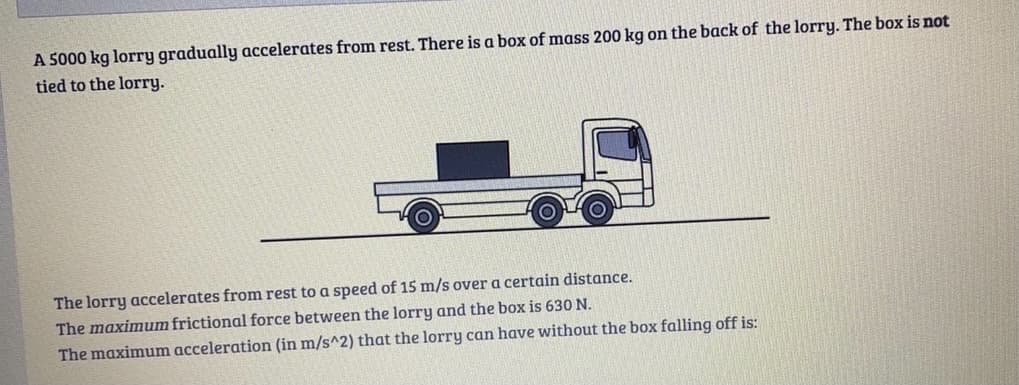 A 5000 kg lorry gradually accelerates from rest. There is a box of mass 200 kg on the back of the lorry. The box is not
tied to the lorry.
The lorry accelerates from rest to a speed of 15 m/s over a certain distance.
The maximum frictional force between the lorry and the box is 630 N.
The maximum acceleration (in m/s^2) that the lorry can have without the box falling off is:
