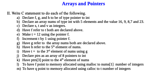 Arrays and Pointers
II. Write C statement to do each of the following.
a) Declare f, g, and h to be of type pointer to int
b) Declare an array nums of type int with 5 elements and the value 16, 9, 8,7 and 23.
c) Declare s, t and v as integers.
d) Have f refer to t both are declared above.
e) Make t = 12 using the pointer f.
f) Increment t by 1 using pointer f.
g)
Have g refer to the array nums both are declared above.
h) Have h refer to the 5th element of nums.
i)
Have t = to the 3rd element of nums using g
j) Declare ptrs as an array of 8 pointers to int
k) Have ptrs [3] point to the 4th element of nums
1) To have f point to memory allocated using malloc to nums[1] number of integers
m) To have q point to memory allocated using calloc to t number of integers