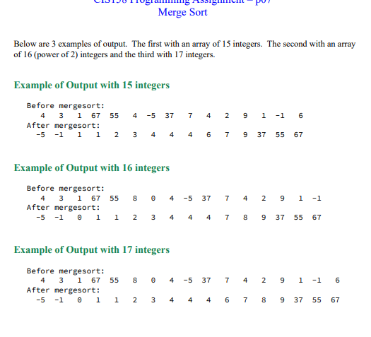 Merge Sort
Below are 3 examples of output. The first with an array of 15 integers. The second with an array
of 16 (power of 2) integers and the third with 17 integers.
Example of Output with 15 integers
Before mergesort:
4
3 1 67 55 4 -5 37
mergesort:
After
-5 -1 1 1 2 3 4 4
7 4 2 9 1 -1 6
4 6 7 9
Example of Output with 16 integers
Before mergesort:
4 3 1 67 55 80
After mergesort:
-5 -1 0 1 1 2 3 4 4 4 7 8
4 -5 37
-5
LD
37
7 4 2 9 1 -1
Example of Output with 17 integers
Before mergesort:
3 1 67 55 804
4
After mergesort:
-5 -1 0 1 1 2 3 4 4 4 6 7 8 9 37 55 67
7
37 55 67
4
9 37 55 67
291-1
6