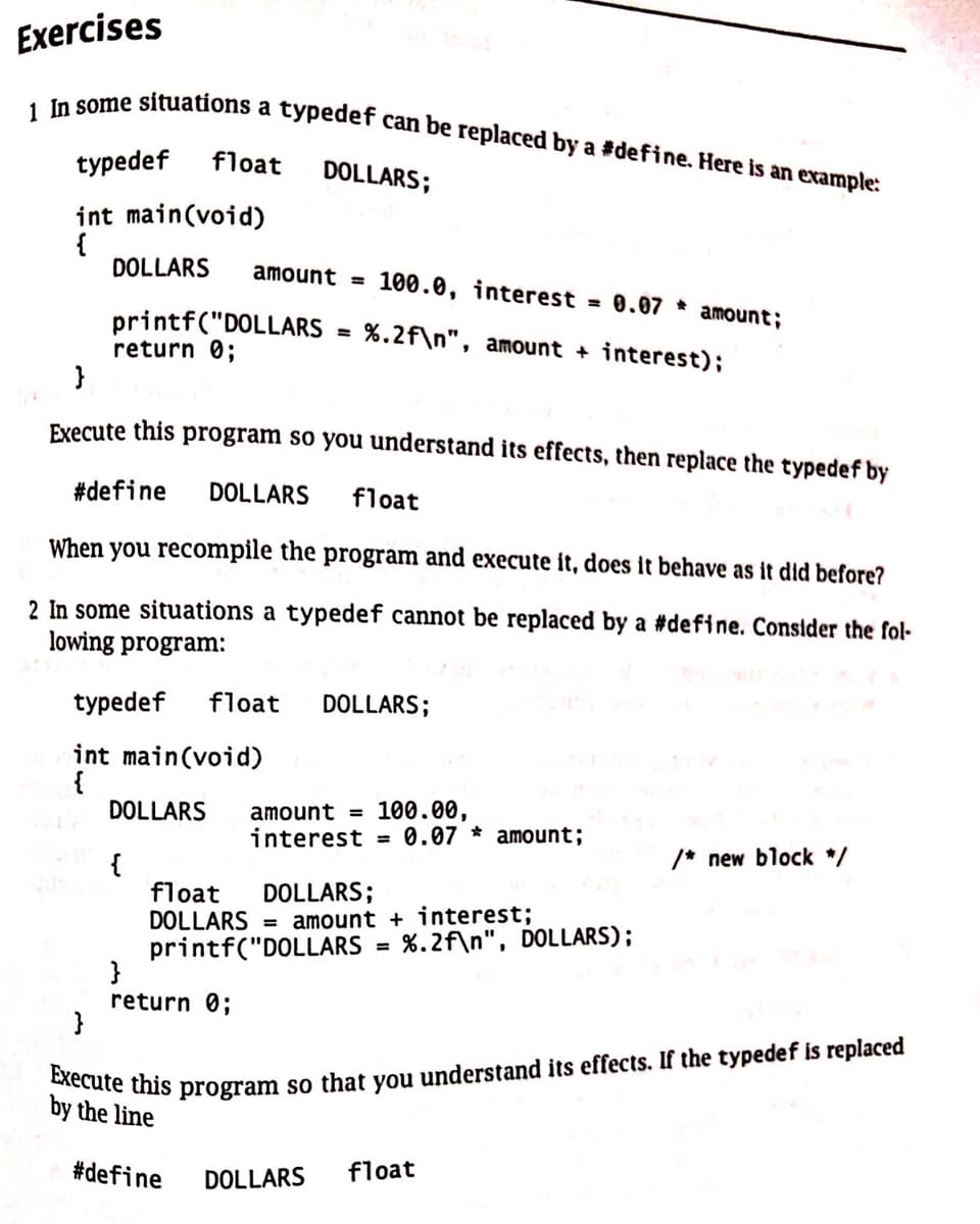 Exercises
1 In some situations a typedef can be replaced by a #define. Here is an example:
typedef float DOLLARS;
int main(void)
{
DOLLARS
printf("DOLLARS
return 0;
}
amount = 100.0, interest
}
Execute this program so you understand its effects, then replace the typedef by
{
=
#define DOLLARS float
When you recompile the program and execute it, does it behave as it did before?
2 In some situations a typedef cannot be replaced by a #define. Consider the fol-
lowing program:
typedef float DOLLARS;
int main(void)
DOLLARS
return 0;
%.2f\n", amount + interest);
#define
float DOLLARS;
DOLLARS = amount + interest;
printf("DOLLARS
amount = 100.00,
interest 0.07 amount;
0.07 amount;
=
%.2f\n", DOLLARS);
Execute this program so that you understand its effects. If the typedef is replaced
by the line
DOLLARS float
/* new block */