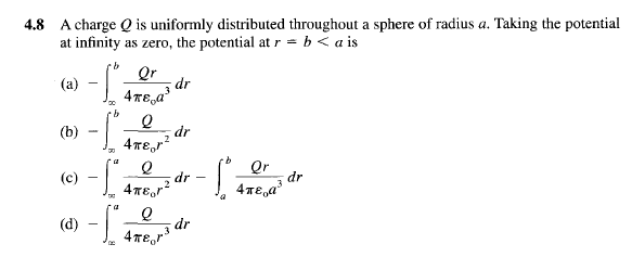 4.8 A charge Q is uniformly distributed throughout a sphere of radius a. Taking the potential
at infinity as zero, the potential at r= b < a is
(a)
(b)
-
·b Qr
(c) -S
a
(d) -S
3
4πε,a³
Q
4πεor²
2
2
4πεor²
2
e
4πer³
3
dr
dr
dr
dr
Qr
- 1 426 ²¹²
dr