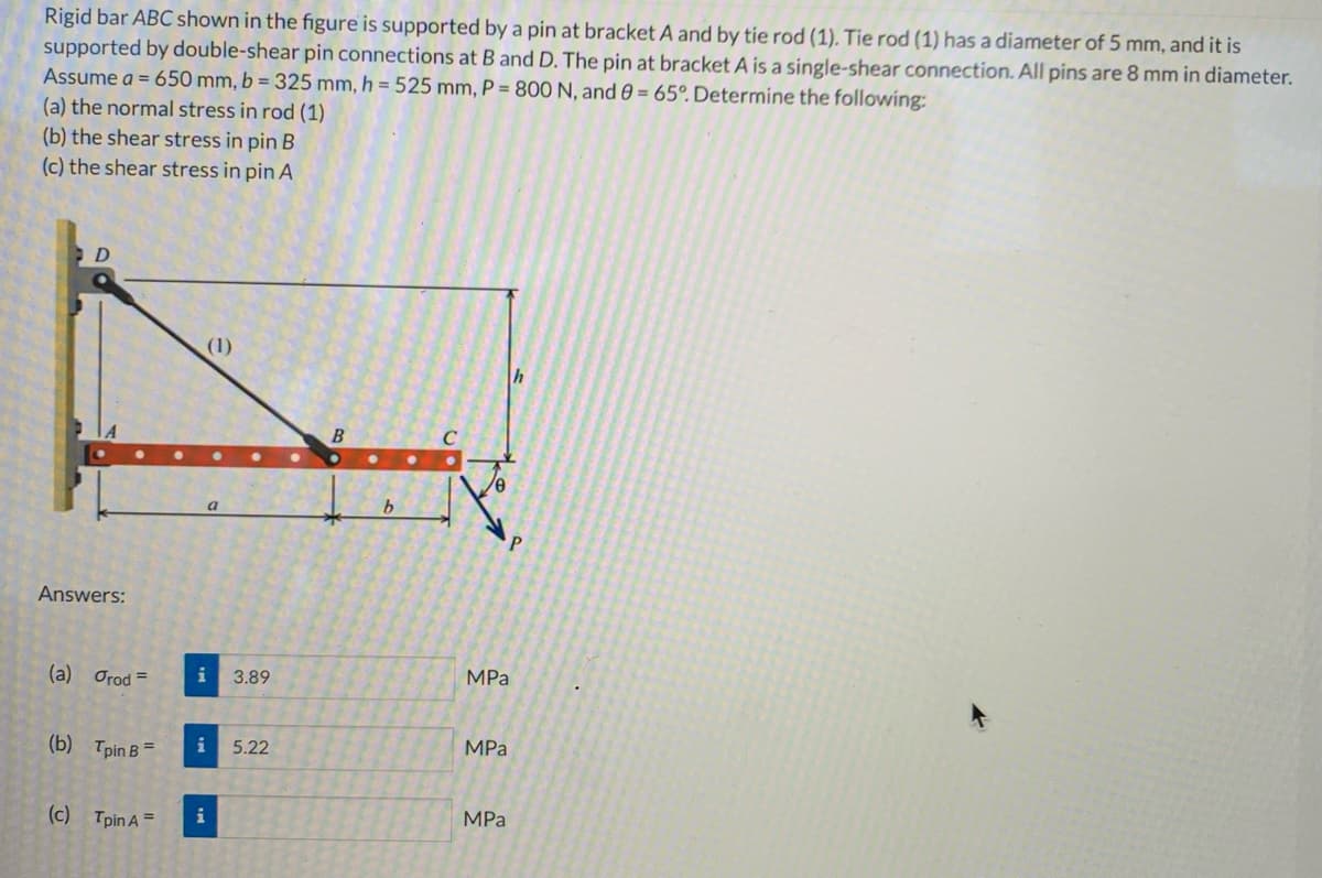 Rigid bar ABC shown in the figure is supported by a pin at bracket A and by tie rod (1). Tie rod (1) has a diameter of 5 mm, and it is
supported by double-shear pin connections at B and D. The pin at bracket A is a single-shear connection. All pins are 8 mm in diameter.
Assume a = 650 mm, b = 325 mm, h = 525 mm, P = 800 N, and 8 = 65°. Determine the following:
(a) the normal stress in rod (1)
(b) the shear stress in pin B
(c) the shear stress in pin A
D
Answers:
(a) Orod=
(b) Tpin B=
(c) Tpin A =
a
(1)
i 3.89
i
i
5.22
B
b
MPa
MPa
MPa
h