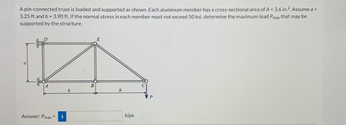 A pin-connected truss is loaded and supported as shown. Each aluminum member has a cross-sectional area of A = 3.6 in.². Assume a =
3.25 ft and b = 3.90 ft. If the normal stress in each member must not exceed 50 ksi, determine the maximum load Pmax that may be
supported by the structure.
a
Answer: Pmax =
i
E
b
kips