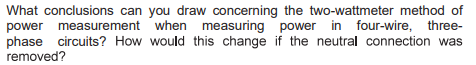 What conclusions can you draw concerning the two-wattmeter method of
power measurement when measuring power in four-wire, three-
phase circuits? How would this change if the neutral connection was
removed?