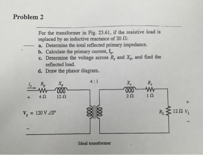 Problem 2
For the transformer in Fig. 23.61, if the resistive load is
replaced by an inductive reactance of 20 2:
a. Determine the total reflected primary impedance.
b. Calculate the primary current, Ip.
c. Determine the voltage across Re and Xe, and find the
reflected load.
d. Draw the phasor diagram.
4:1
Xp
Ip Rp
+ 4Ω
V = 120 V 20⁰
12 Ω
ele
ele
Ideal transformer
X,
voo
252
R₂
ww
1Ω
RL:
+
122 VL