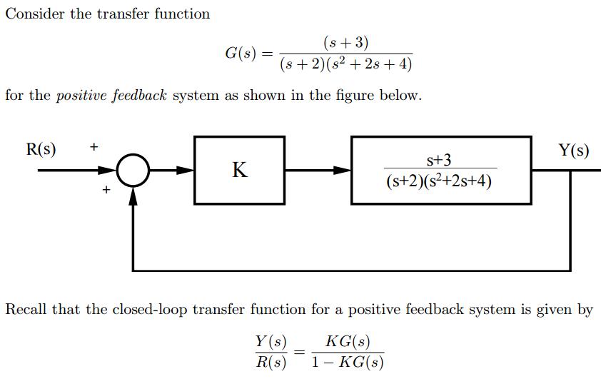 Consider the transfer function
(s+3)
(s + 2) (s² +2s + 4)
for the positive feedback system as shown in the figure below.
R(s) +
G(s) =
K
s+3
(s+2)(s²+2s+4)
=
Y(s)
Recall that the closed-loop transfer function for a positive feedback system is given by
Y(s)
KG(s)
R(s) 1- KG(s)