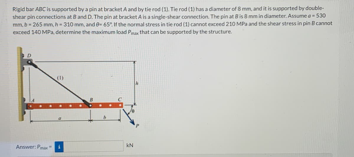 Rigid bar ABC is supported by a pin at bracket A and by tie rod (1). Tie rod (1) has a diameter of 8 mm, and it is supported by double-
shear pin connections at B and D. The pin at bracket A is a single-shear connection. The pin at B is 8 mm in diameter. Assume a = 530
mm, b = 265 mm, h = 310 mm, and 0= 65°. If the normal stress in tie rod (1) cannot exceed 210 MPa and the shear stress in pin B cannot
exceed 140 MPa, determine the maximum load Pmax that can be supported by the structure.
D
Answer: Pmax=
(1)
B
b
KN
h