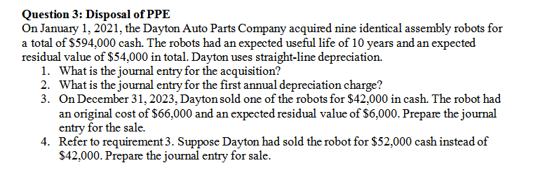 Question 3: Disposal of PPE
On January 1, 2021, the Dayton Auto Parts Company acquired nine identical assembly robots for
a total of $594,000 cash. The robots had an expected useful life of 10 years and an expected
residual value of $54,000 in total. Dayton uses straight-line depreciation.
1. What is the journal entry for the acquisition?
2. What is the journal entry for the first annual depreciation charge?
3. On December 31, 2023, Dayton sold one of the robots for $42,000 in cash. The robot had
an original cost of S$66,000 and an expected residual value of $6,000. Prepare the journal
entry for the sale.
4. Refer to requirement 3. Suppose Dayton had sold the robot for $52,000 cash instead of
$42,000. Prepare the journal entry for sale.
