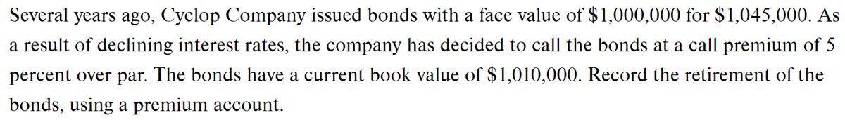 Several years ago, Cyclop Company issued bonds with a face value of $1,000,000 for $1,045,000. As
a result of declining interest rates, the company has decided to call the bonds at a call premium of 5
percent over par. The bonds have a current book value of $1,010,000. Record the retirement of the
bonds, using a premium account.
