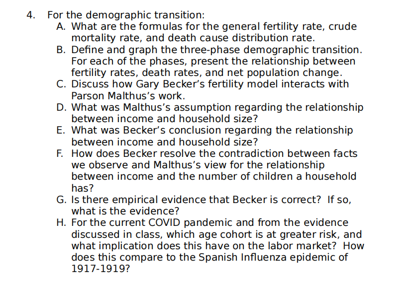 4.
For the demographic transition:
A. What are the formulas for the general fertility rate, crude
mortality rate, and death cause distribution rate.
B. Define and graph the three-phase demographic transition.
For each of the phases, present the relationship between
fertility rates, death rates, and net population change.
C. Discuss how Gary Becker's fertility model interacts with
Parson Malthus's work.
D. What was Malthus's assumption regarding the relationship
between income and household size?
E. What was Becker's conclusion regarding the relationship
between income and household size?
F. How does Becker resolve the contradiction between facts
we observe and Malthus's view for the relationship
between income and the number of children a household
has?
G. Is there empirical evidence that Becker is correct? If so,
what is the evidence?
H. For the current COVID pandemic and from the evidence
discussed in class, which age cohort is at greater risk, and
what implication does this have on the labor market? How
does this compare to the Spanish Influenza epidemic of
1917-1919?
