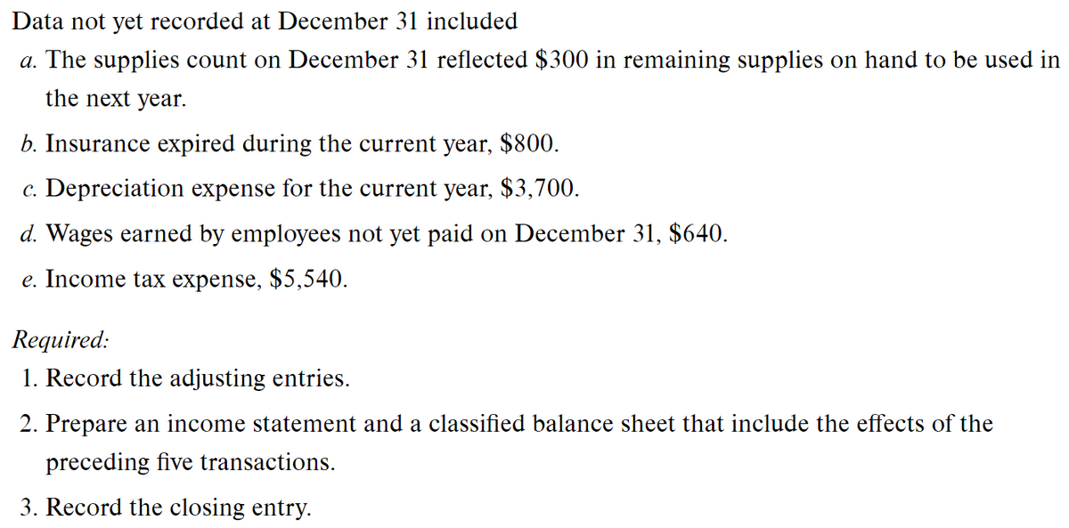 Data not yet recorded at December 31 included
a. The supplies count on December 31 reflected $300 in remaining supplies on hand to be used in
the next year.
b. Insurance expired during the current year, $800.
c. Depreciation expense for the current year, $3,700.
d. Wages earned by employees not yet paid on December 31, $640.
e. Income tax expense, $5,540.
Required:
1. Record the adjusting entries.
2. Prepare an income statement and a classified balance sheet that include the effects of the
preceding five transactions.
3. Record the closing entry.

