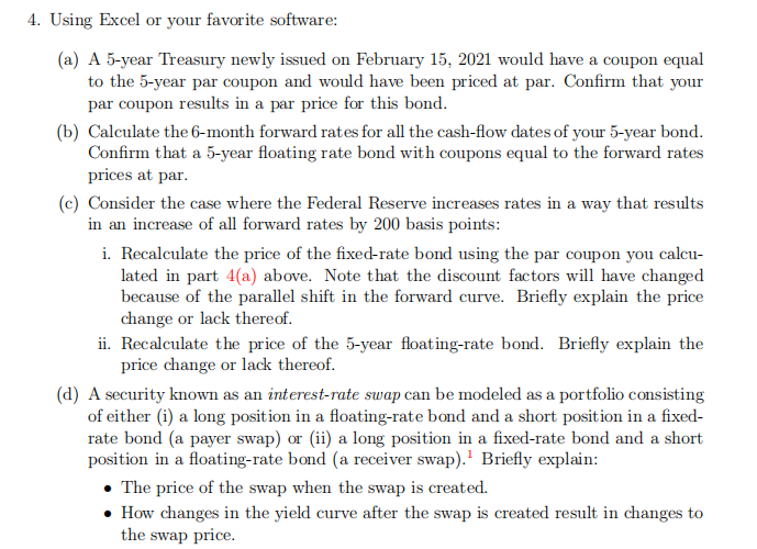 4. Using Excel or your favorite software:
(a) A 5-year Treasury newly issued on February 15, 2021 would have a coupon equal
to the 5-year par coupon and would have been priced at par. Confirm that your
par coupon results in a par price for this bond.
(b) Calculate the 6-month forward rates for all the cash-flow dates of your 5-year bond.
Confirm that a 5-year floating rate bond with coupons equal to the forward rates
prices at par.
(c) Consider the case where the Federal Reserve increases rates in a way that results
in an increase of all forward rates by 200 basis points:
i. Recalculate the price of the fixed-rate bond using the par coupon you calcu-
lated in part 4(a) above. Note that the discount factors will have changed
because of the parallel shift in the forward curve. Briefly explain the price
change or lack thereof.
ii. Recalculate the price of the 5-year floating-rate bond. Briefly explain the
price change or lack thereof.
(d) A security known as an interest-rate swap can be modeled as a portfolio consisting
of either (i) a long position in a floating-rate bond and a short position in a fixed-
rate bond (a payer swap) or (ii) a long position in a fixed-rate bond and a short
position in a floating-rate bond (a receiver swap). Briefly explain:
• The price of the swap when the swap is created.
• How changes in the yield curve after the swap is created result in changes to
the swap price.
