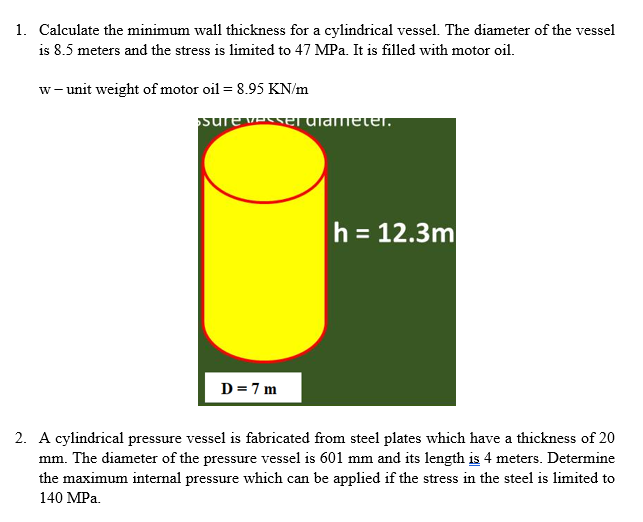 1. Calculate the minimum wall thickness for a cylindrical vessel. The diameter of the vessel
is 8.5 meters and the stress is limited to 47 MPa. It is filled with motor oil.
w- unit weight of motor oil = 8.95 KN/m
sure vEe ulameter.
h = 12.3m
D=7 m
2. A cylindrical pressure vessel is fabricated from steel plates which have a thickness of 20
mm. The diameter of the pressure vessel is 601 mm and its length is 4 meters. Determine
the maximum internal pressure which can be applied if the stress in the steel is limited to
140 MPa.
