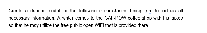 Create a danger model for the following circumstance, being care to include all
necessary information: A writer comes to the CAF-POW coffee shop with his laptop
so that he may utilize the free public open WiFi that is provided there.