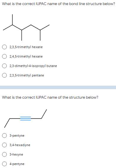 What is the correct IUPAC name of the bond line structure below?
2,3,5-trimethyl hexane
2,4,5-trimethyl hexane
2,3-dimethyl-4-isopropyl butane
O 2,3,5-trimethyl pentane
What is the correct IUPAC name of the structure below?
3-pentyne
3,4-hexadiyne
3-hexyne
4-pentyne
