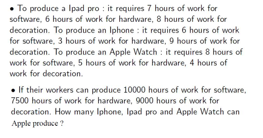 ● To produce a Ipad pro : it requires 7 hours of work for
software, 6 hours of work for hardware, 8 hours of work for
decoration. To produce an Iphone : it requires 6 hours of work
for software, 3 hours of work for hardware, 9 hours of work for
decoration. To produce an Apple Watch it requires 8 hours of
work for software, 5 hours of work for hardware, 4 hours of
work for decoration.
• If their workers can produce 10000 hours of work for software,
7500 hours of work for hardware, 9000 hours of work for
decoration. How many Iphone, Ipad pro and Apple Watch can
Apple produce ?