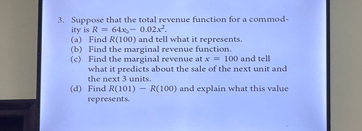 3. Suppose that the total revenue function for a commod-
ity is R = 64x- 0.02x².
(a) Find R(100) and tell what it represents.
(b) Find the marginal revenue function.
(c)
Find the marginal revenue at x = 100 and tell
what it predicts about the sale of the next unit and
the next 3 units.
(d) Find R(101) - R(100) and explain what this value
represents.
