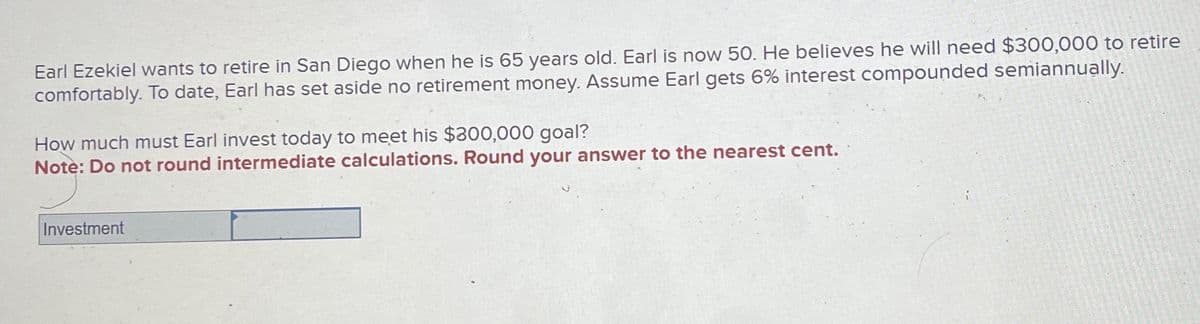 Earl Ezekiel wants to retire in San Diego when he is 65 years old. Earl is now 50. He believes he will need $300,000 to retire
comfortably. To date, Earl has set aside no retirement money. Assume Earl gets 6% interest compounded semiannually.
How much must Earl invest today to meet his $300,000 goal?
Note: Do not round intermediate calculations. Round your answer to the nearest cent.
Investment