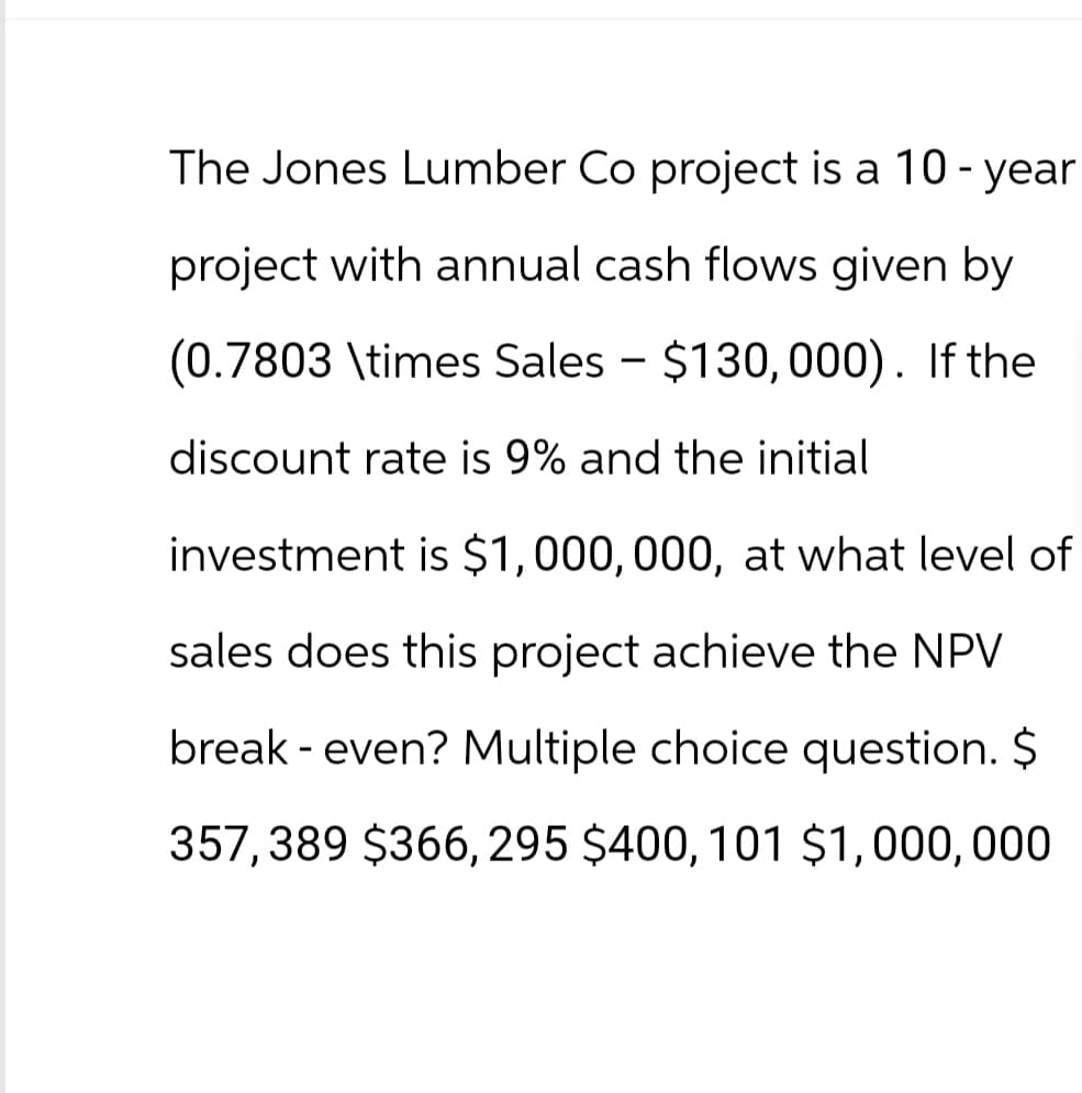 The Jones Lumber Co project is a 10-year
project with annual cash flows given by
(0.7803 \times Sales - $130, 000). If the
discount rate is 9% and the initial
investment is $1,000,000, at what level of
sales does this project achieve the NPV
break- even? Multiple choice question. $
357, 389 $366, 295 $400, 101 $1,000,000