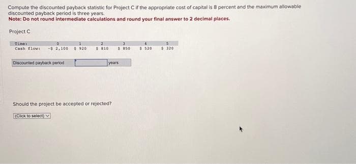 Compute the discounted payback statistic for Project C if the appropriate cost of capital is 8 percent and the maximum allowable
discounted payback period is three years.
Note: Do not round intermediate calculations and round your final answer to 2 decimal places.
Project C
Time:
0
Cash flow -$2,100 $ 920
Discounted payback period
$ 810
(Click to select)
Should the project be accepted or rejected?
$ 850
years
4
$ 520
$320