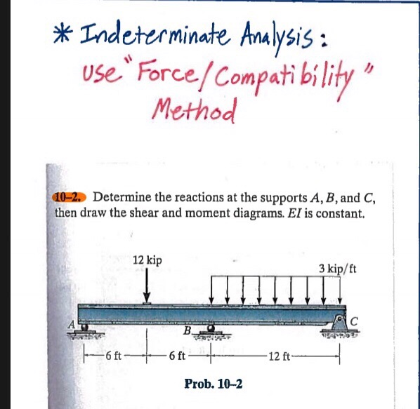 *Indeterminate Analysis:
Use Force/ Compatibility
Method
10-2. Determine the reactions at the supports A, B, and C,
then draw the shear and moment diagrams. El is constant.
6 ft-
12 kip
B.
-6 ft
Prob. 10-2
-12 ft-
3 kip/ft
C