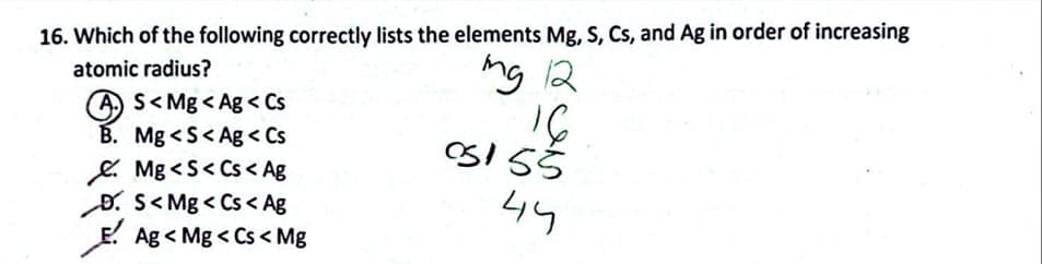 16. Which of the following correctly lists the elements Mg, S, Cs, and Ag in order of increasing
atomic radius?
mg 12
16
05155
44
AS<Mg<Ag<Cs
B. Mg<S<Ag < Cs
Mg<S<Cs< Ag
D. S<Mg <Cs < Ag
Ag<Mg <Cs < Mg