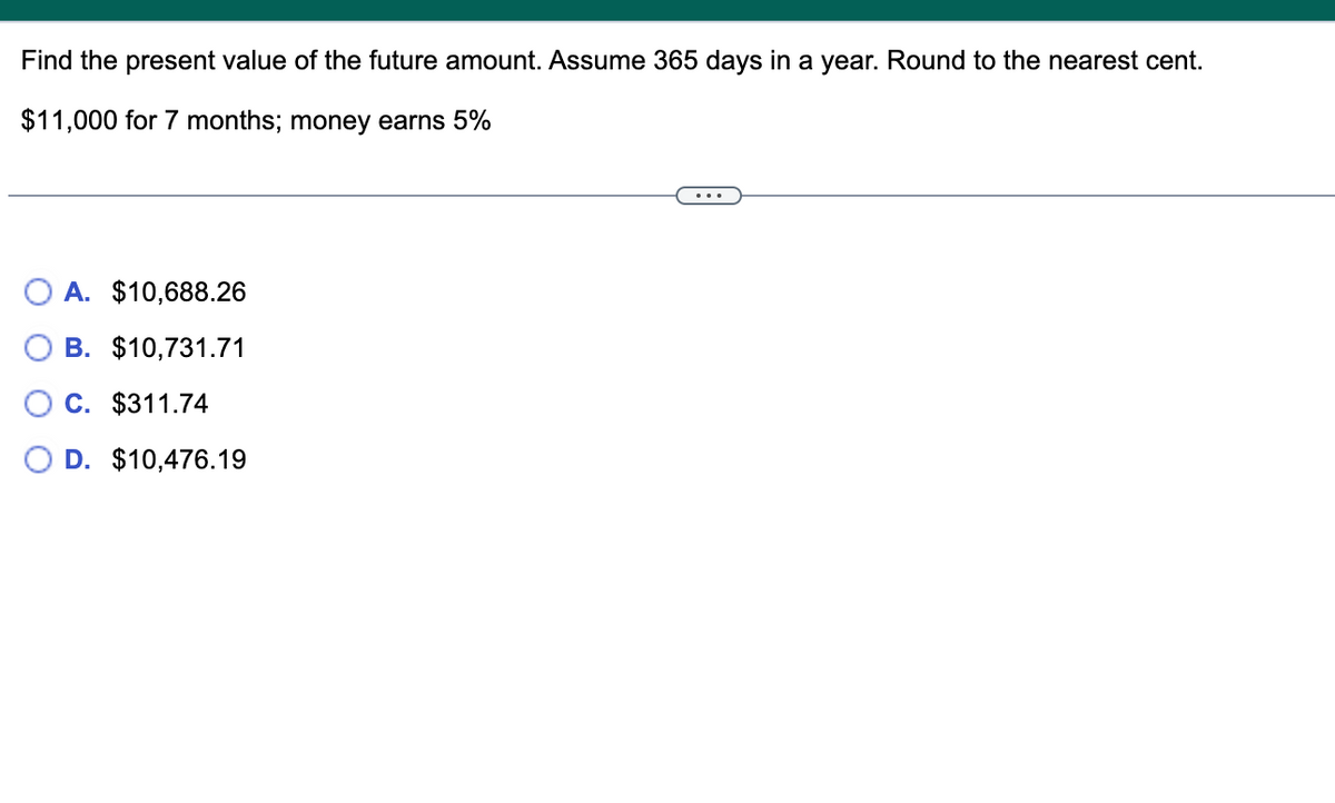 Find the present value of the future amount. Assume 365 days in a year. Round to the nearest cent.
$11,000 for 7 months; money earns 5%
A. $10,688.26
B. $10,731.71
C. $311.74
D. $10,476.19