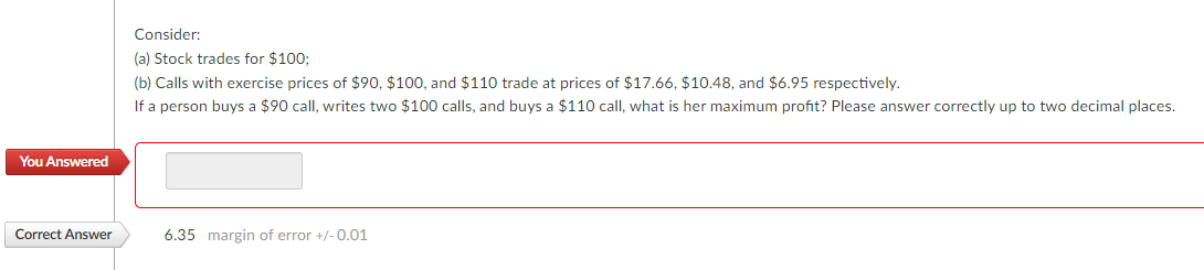 You Answered
Correct Answer
Consider:
(a) Stock trades for $100;
(b) Calls with exercise prices of $90, $100, and $110 trade at prices of $17.66, $10.48, and $6.95 respectively.
If a person buys a $90 call, writes two $100 calls, and buys a $110 call, what is her maximum profit? Please answer correctly up to two decimal places.
6.35 margin of error +/-0.01