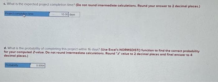 c. What is the expected project completion time? (Do not round intermediate calculations. Round your answer to 2 decimal places.)
Project completion time
d. What is the probability of completing this project within 16 days? (Use Excel's NORMSDIST() function to find the correct probability
for your computed Z-value. Do not round intermediate calculations. Round "2" value to 2 decimal places and final answer to 4
decimal places.)
Probability
10 00 days
09994