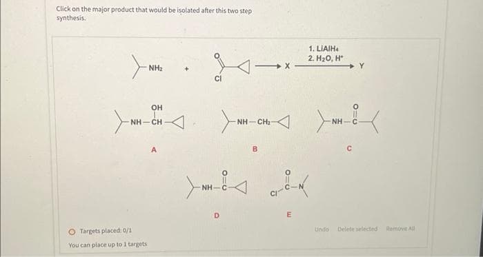 Click on the major product that would be isolated after this two step
synthesis.
NH₂
OH
NH…CH
O Targets placed: 0/1
You can place up to 1 targets
A
CI
ΝΗ·
D
-
-NH—CHI
B
X
1. LIAIH4
2. H₂O, H*
con
E
>
Undo
NH
с
Delete selected
Remove All