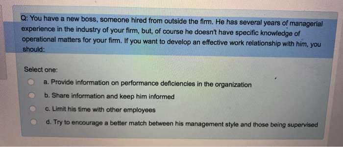 Q: You have a new boss, someone hired from outside the firm. He has several years of managerial
experience in the industry of your firm, but, of course he doesn't have specific knowledge of
operational matters for your firm. If you want to develop an effective work relationship with him, you
should:
Select one:
a. Provide information on performance deficiencies in the organization
b. Share information and keep him informed
c. Limit his time with other employees
d. Try to encourage a better match between his management style and those being supervised