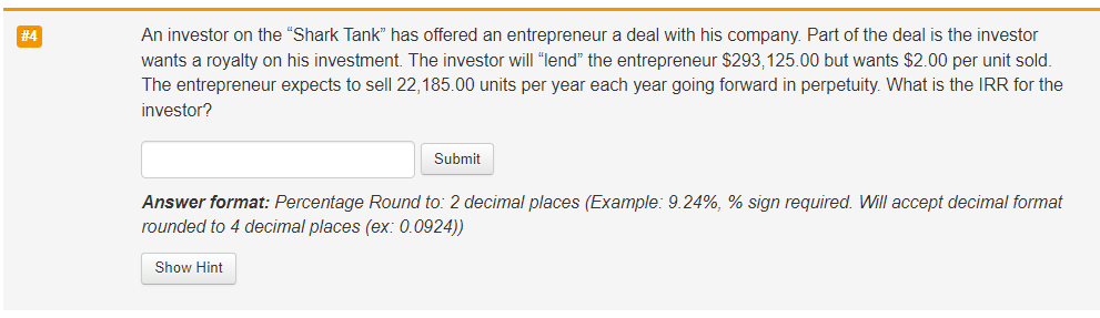 #4
An investor on the "Shark Tank" has offered an entrepreneur a deal with his company. Part of the deal is the investor
wants a royalty on his investment. The investor will "lend" the entrepreneur $293,125.00 but wants $2.00 per unit sold.
The entrepreneur expects to sell 22,185.00 units per year each year going forward in perpetuity. What is the IRR for the
investor?
Submit
Answer format: Percentage Round to: 2 decimal places (Example: 9.24%, % sign required. Will accept decimal format
rounded to 4 decimal places (ex: 0.0924))
Show Hint