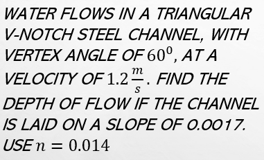 WATER FLOWS IN A TRIANGULAR
V-NOTCH STEEL CHANNEL, WITH
VERTEX ANGLE OF 60°, AT A
VELOCITY OF 1.2. FIND THE
m
S
DEPTH OF FLOW IF THE CHANNEL
IS LAID ON A SLOPE OF 0.0017.
USE n = 0.014
%3D
