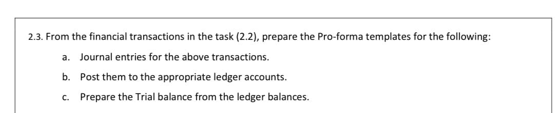2.3. From the financial transactions in the task (2.2), prepare the Pro-forma templates for the following:
a. Journal entries for the above transactions.
b. Post them to the appropriate ledger accounts.
C. Prepare the Trial balance from the ledger balances.