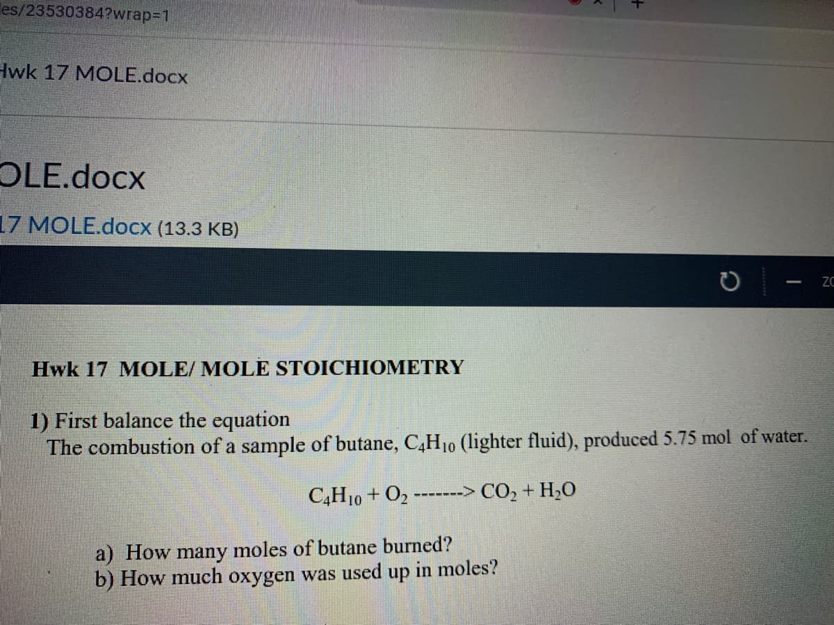 les/23530384?wrap%3D1
Hwk 17 MOLE.docx
OLE.docx
17 MOLE.docx (13.3 KB)
ZC
Hwk 17 MOLE/ MOLE STOICHIOMETRY
1) First balance the equation
The combustion of a sample of butane, C,H10 (lighter fluid), produced 5.75 mol of water.
C,H10 + O2
-------> CO,+ H,O
a) How many moles of butane burned?
b) How much oxygen was used up in moles?
