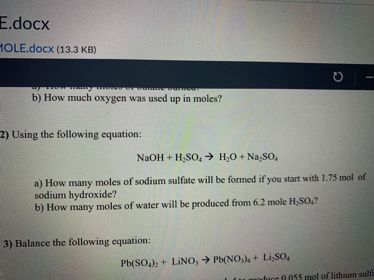 E.docx
1OLE.docx (13.3 KB)
b) How much oxygen was used up in moles?
2) Using the following equation:
NaOH + H,SO, → H,0 + Na,SO,
a) How many moles of sodium sulfate will be formed if you start with 1.75 mol of
sodium hydroxide?
b) How many moles of water will be produced from 6.2 mole H2SO4?
3) Balance the following equation:
Pb(SO,)2 + LINO, → Pb(NO,)4+ Li,SO,
LIn produce 0 055 mol of lithium sulfa
