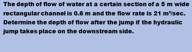 The depth of flow of water at a certain section of a 5 m wide
rectangular channel is 0.6 m and the flow rate is 21 m³/sec.
Determine the depth of flow after the jump if the hydraulic
jump takes place on the downstream side.
