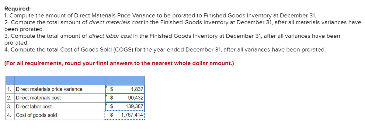 Required:
1. Compute the amount of Direct Materials Price Variance to be prorated to Finished Goods Inventory at December 31.
2. Compute the total amount of direct materials cost in the Finished Goods Inventory at December 31, after all materials variances have
been prorated.
3. Compute the total amount of direct labor cost in the Finished Goods Inventory at December 31, after all variances have been
prorated.
4. Compute the total Cost of Goods Sold (COGS) for the year ended December 31, after all variances have been prorated.
(For all requirements, round your final answers to the nearest whole dollar amount.)
1. Direct materials price variance
2. Direct materials cost
3. Direct labor cost
4. Cost of goods sold
$
$
$
$
1,837
90,432
139,387
1,767,414: