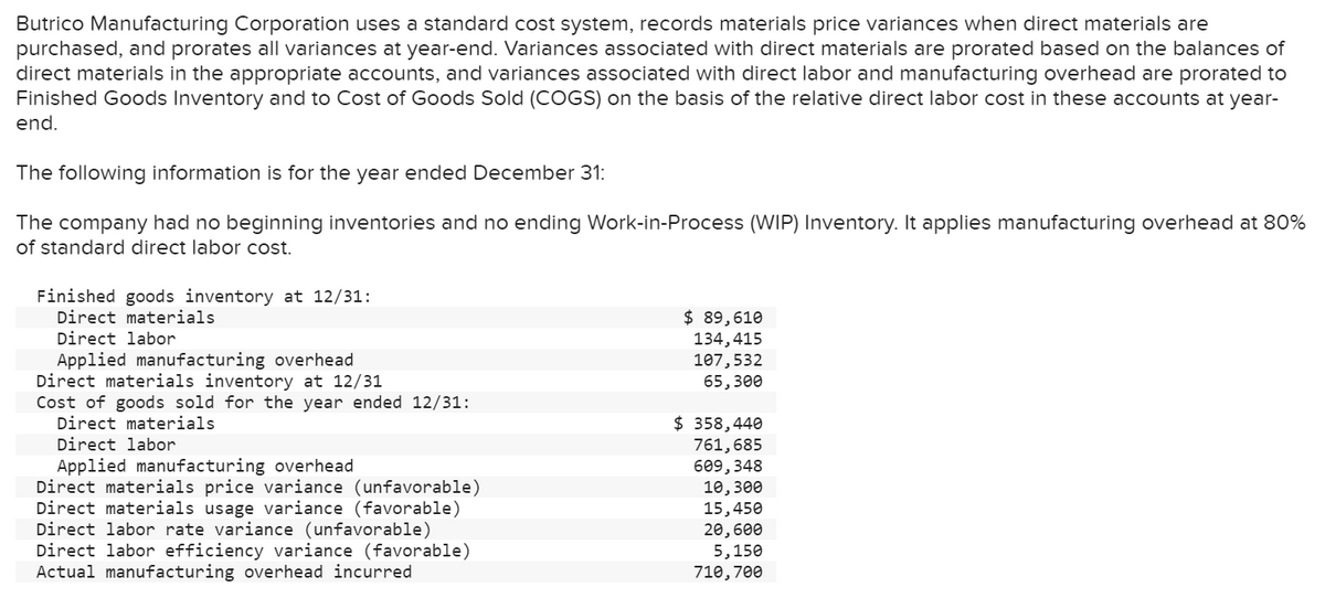 Butrico Manufacturing Corporation uses a standard cost system, records materials price variances when direct materials are
purchased, and prorates all variances at year-end. Variances associated with direct materials are prorated based on the balances of
direct materials in the appropriate accounts, and variances associated with direct labor and manufacturing overhead are prorated to
Finished Goods Inventory and to Cost of Goods Sold (COGS) on the basis of the relative direct labor cost in these accounts at year-
end.
The following information is for the year ended December 31:
The company had no beginning inventories and no ending Work-in-Process (WIP) Inventory. It applies manufacturing overhead at 80%
of standard direct labor cost.
Finished goods inventory at 12/31:
Direct materials
Direct labor
Applied manufacturing overhead
Direct materials inventory at 12/31
Cost of goods sold for the year ended 12/31:
Direct materials
Direct labor
Applied manufacturing overhead
Direct materials price variance (unfavorable)
Direct materials usage variance (favorable)
Direct labor rate variance (unfavorable)
Direct labor efficiency variance (favorable)
Actual manufacturing overhead incurred
$ 89,610
134,415
107,532
65,300
$ 358,440
761,685
609,348
10,300
15,450
20,600
5,150
710,700