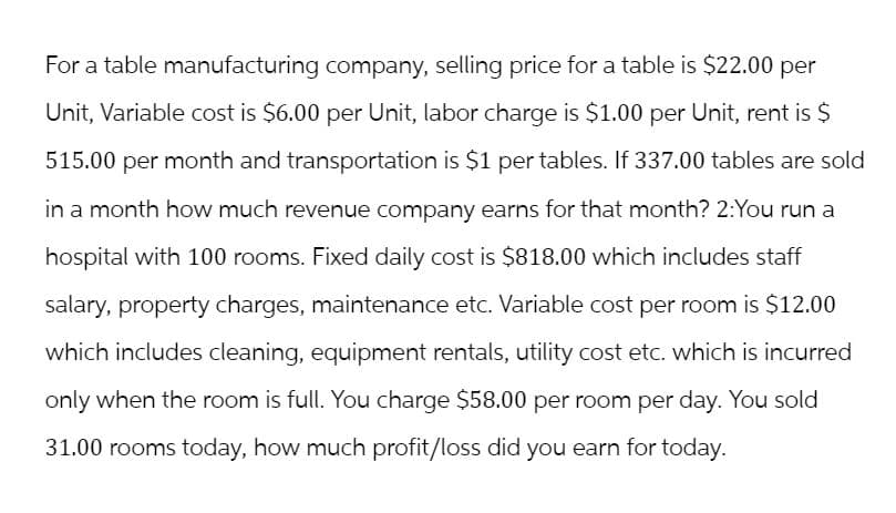 For a table manufacturing company, selling price for a table is $22.00 per
Unit, Variable cost is $6.00 per Unit, labor charge is $1.00 per Unit, rent is $
515.00 per month and transportation is $1 per tables. If 337.00 tables are sold
in a month how much revenue company earns for that month? 2:You run a
hospital with 100 rooms. Fixed daily cost is $818.00 which includes staff
salary, property charges, maintenance etc. Variable cost per room is $12.00
which includes cleaning, equipment rentals, utility cost etc. which is incurred
only when the room is full. You charge $58.00 per room per day. You sold
31.00 rooms today, how much profit/loss did you earn for today.