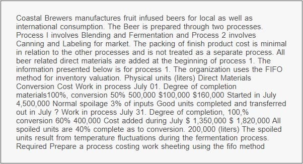 Coastal Brewers manufactures fruit infused beers for local as well as
international consumption. The Beer is prepared through two processes.
Process I involves Blending and Fermentation and Process 2 involves
Canning and Labeling for market. The packing of finish product cost is minimal
in relation to the other processes and is not treated as a separate process. All
beer related direct materials are added at the beginning of process 1. The
information presented below is for process 1. The organization uses the FIFO
method for inventory valuation. Physical units (liters) Direct Materials
Conversion Cost Work in process July 01. Degree of completion
materials 100%, conversion 50% 500,000 $100,000 $160,000 Started in July
4,500,000 Normal spoilage 3% of inputs Good units completed and transferred
out in July ? Work in process July 31. Degree of completion, 100,%
conversion 60% 400,000 Cost added during July $1,350,000 $1,820,000 All
spoiled units are 40% complete as to conversion. 200,000 (liters) The spoiled
units result from temperature fluctuations during the fermentation process.
Required Prepare a process costing work sheeting using the fifo method