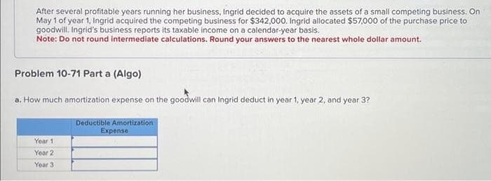 After several profitable years running her business, Ingrid decided to acquire the assets of a small competing business. On
May 1 of year 1, Ingrid acquired the competing business for $342,000. Ingrid allocated $57,000 of the purchase price to
goodwill. Ingrid's business reports its taxable income on a calendar-year basis.
Note: Do not round intermediate calculations. Round your answers to the nearest whole dollar amount.
Problem 10-71 Part a (Algo)
a. How much amortization expense on the goodwill can Ingrid deduct in year 1, year 2, and year 3?
Year 1
Year 2
Year 3
Deductible Amortization
Expense