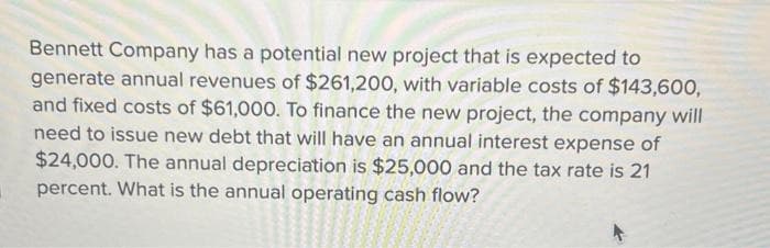 Bennett Company has a potential new project that is expected to
generate annual revenues of $261,200, with variable costs of $143,600,
and fixed costs of $61,000. To finance the new project, the company will
need to issue new debt that will have an annual interest expense of
$24,000. The annual depreciation is $25,000 and the tax rate is 21
percent. What is the annual operating cash flow?
