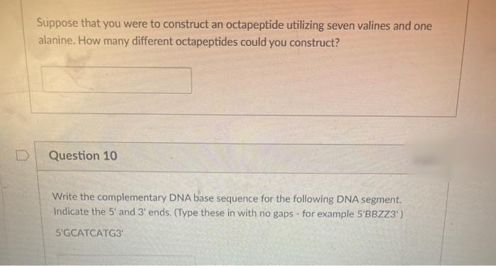 Suppose that you were to construct an octapeptide utilizing seven valines and one
alanine. How many different octapeptides could you construct?
Question 10
Write the complementary DNA base sequence for the following DNA segment.
Indicate the 5' and 3' ends. (Type these in with no gaps - for example 5'BBZZ3')
5'GCATCATG3
