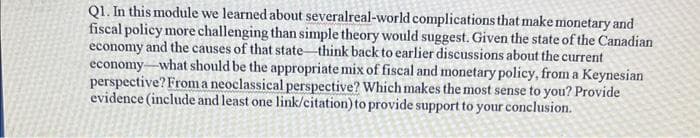 Q1. In this module we learned about severalreal-world complications that make monetary and
fiscal policy more challenging than simple theory would suggest. Given the state of the Canadian
economy and the causes of that state-think back to earlier discussions about the current
economy-what should be the appropriate mix of fiscal and monetary policy, from a Keynesian
perspective? From a neoclassical perspective? Which makes the most sense to you? Provide
evidence (include and least one link/citation) to provide support to your conclusion.