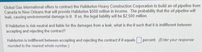 Global Gas International offers to contract the Halidurton Heavy Construction Corporation to build an oil pipeline from
Canada to New Orleans that will provide Halidurton $500 million in income. The probability that the oil pipeline will
leak, causing environmental damage is 0. If so, the legal liability will be $2,500 million.
If Halidurton is risk neutral and liable for the damages from a leak, what is the 0 such that it is indifferent between
accepting and rejecting the contract?
Halidurton is indifferent between accepting and rejecting the contract if 0 equals
rounded to the nearest whole number.)
percent. (Enter your response