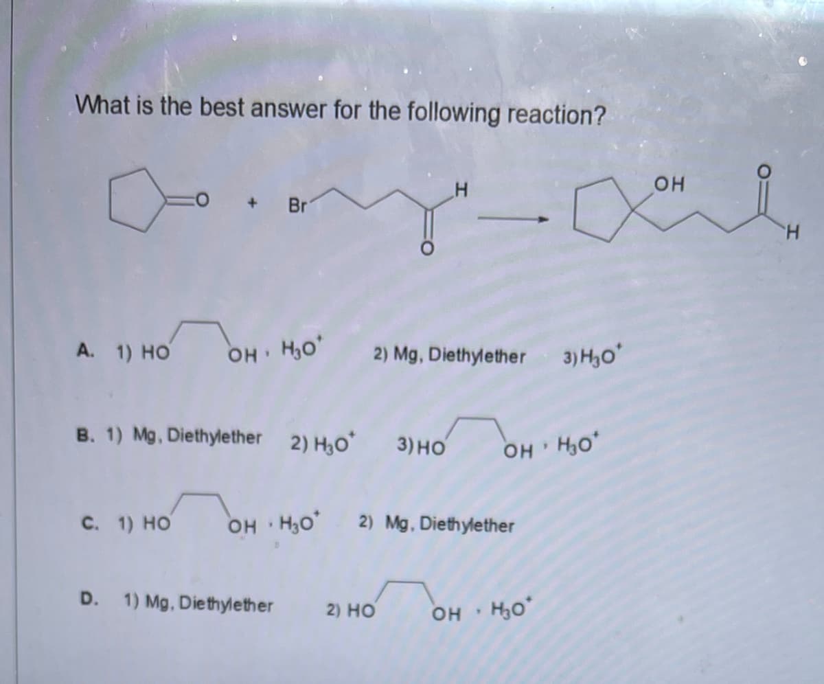 What is the best answer for the following reaction?
OH
Br
H.
A. 1) HO
OH H,o
3) H,o
2) Mg, Diethylether
B. 1) Mg, Diethylether 2) H30 3) HO
OH H,o*
с. 1) но
OH H3O 2) Mg, Diethylether
D. 1) Mg, Diethylether
2) HO
он
